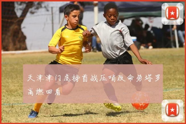 天津津门虎榜首战压哨改命劳塔罗高燃回看