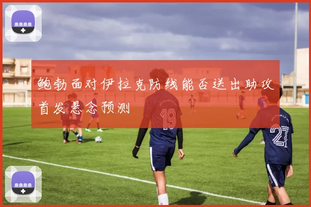 鲍勃面对伊拉克防线能否送出助攻首发悬念预测