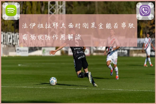 法伊祖拉耶夫面对刚果金能否串联前场攻防作用解读