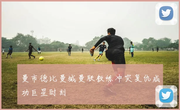 曼市德比曼城曼联教练冲突复仇成功巨星时刻