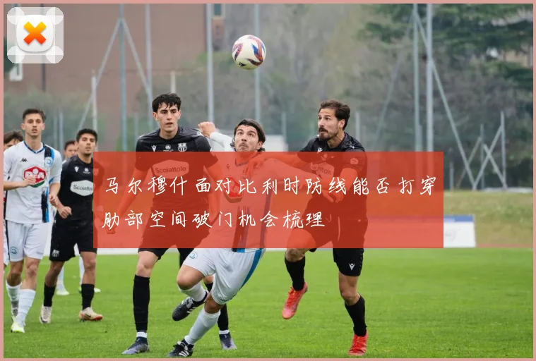 马尔穆什面对比利时防线能否打穿肋部空间破门机会梳理
