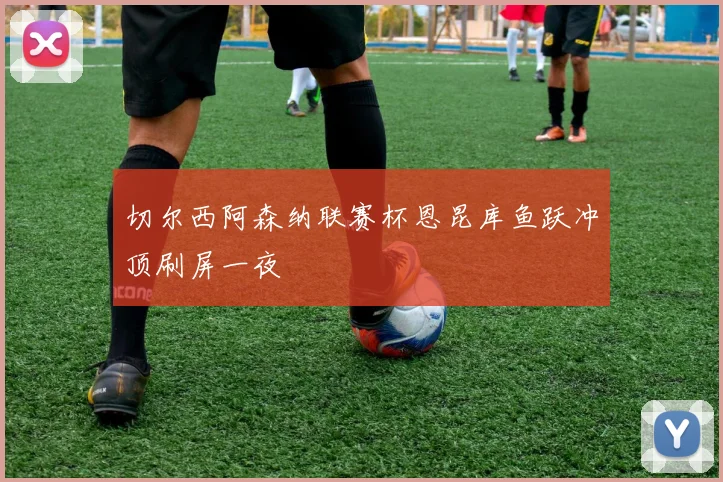切尔西阿森纳联赛杯恩昆库鱼跃冲顶刷屏一夜