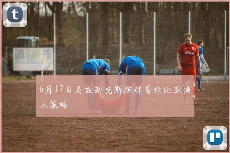 6月17日乌兹别克斯坦对哥伦比亚换人策略