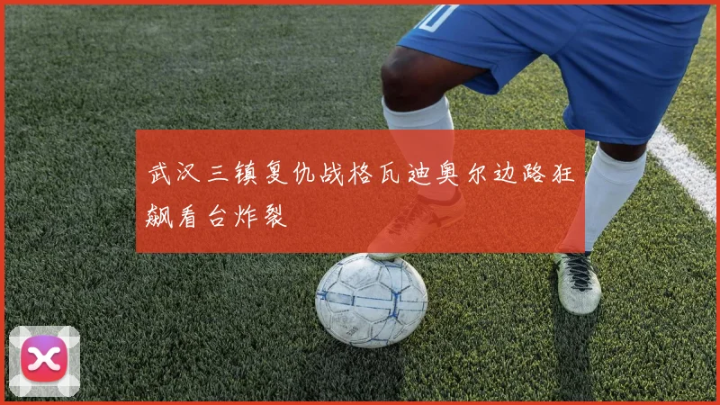 武汉三镇复仇战格瓦迪奥尔边路狂飙看台炸裂