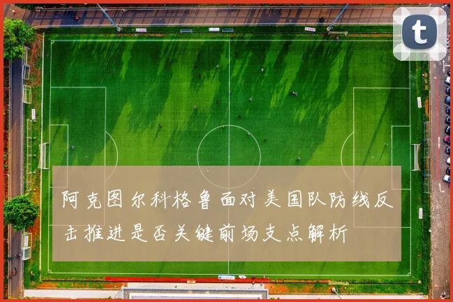 阿克图尔科格鲁面对美国队防线反击推进是否关键前场支点解析