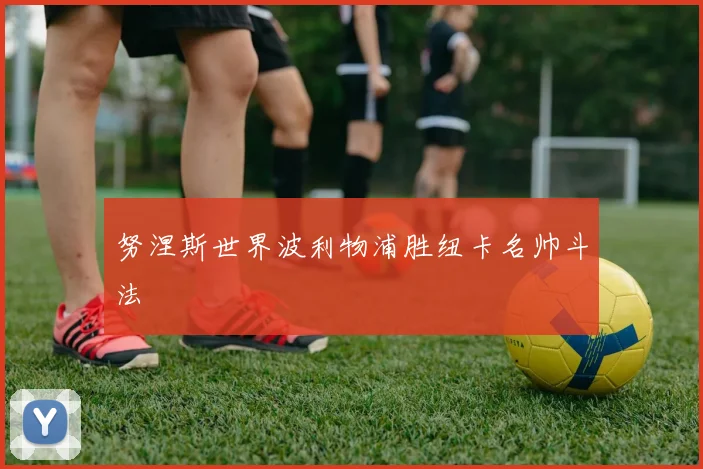 努涅斯世界波利物浦胜纽卡名帅斗法