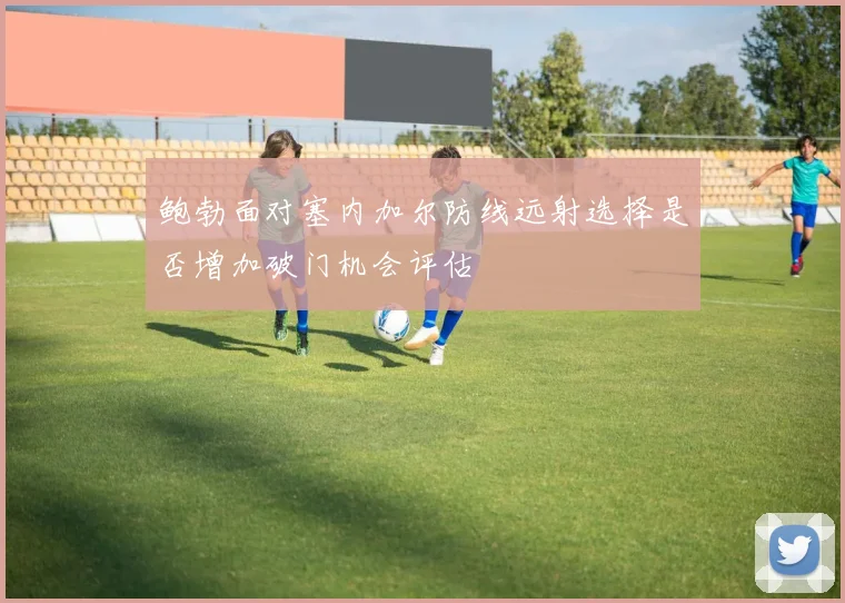 鲍勃面对塞内加尔防线远射选择是否增加破门机会评估