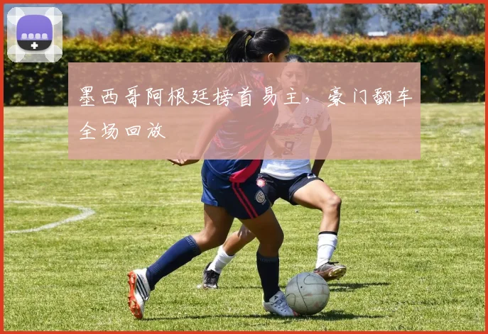 墨西哥阿根廷榜首易主，豪门翻车全场回放