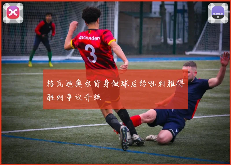 格瓦迪奥尔背身做球后怒吼利雅得胜利争议升级
