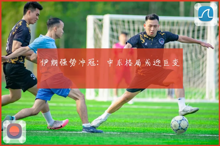 伊朗强势冲冠：中东格局或迎巨变