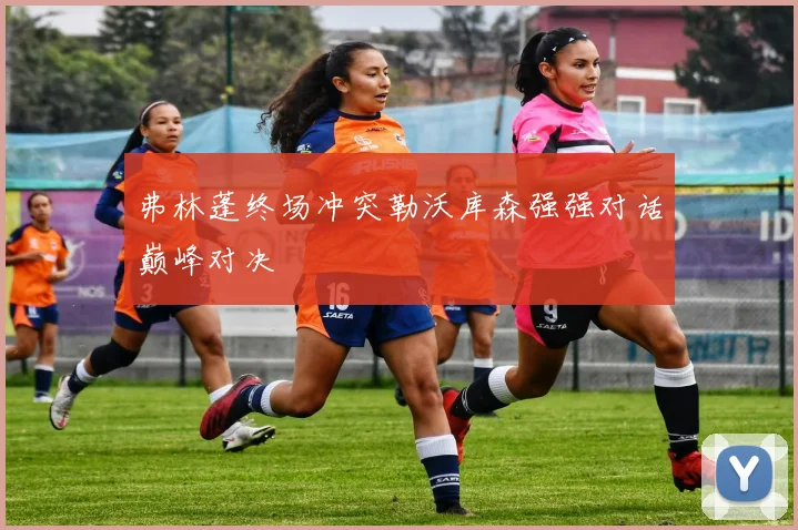 弗林蓬终场冲突勒沃库森强强对话巅峰对决