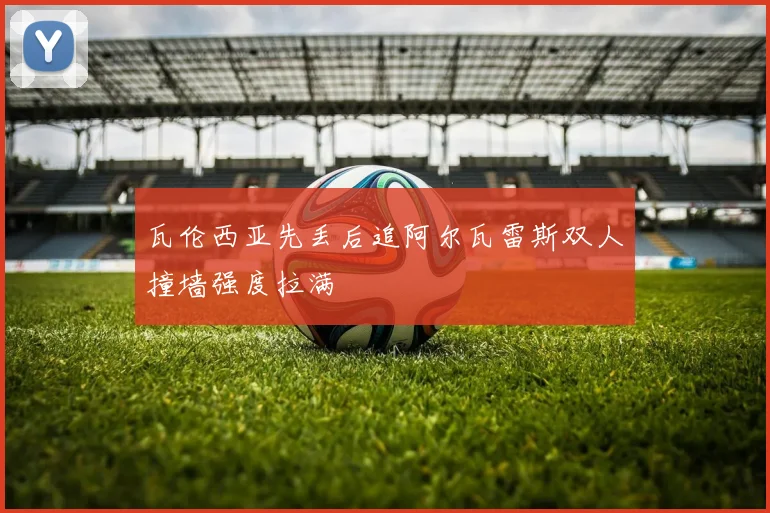 瓦伦西亚先丢后追阿尔瓦雷斯双人撞墙强度拉满