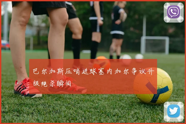 巴尔加斯压哨进球塞内加尔争议升级绝杀瞬间
