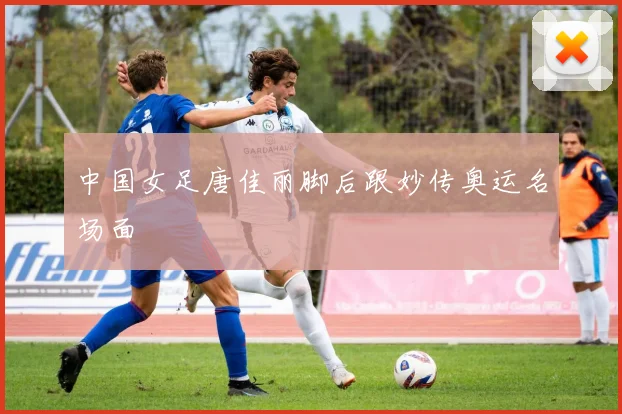 中国女足唐佳丽脚后跟妙传奥运名场面
