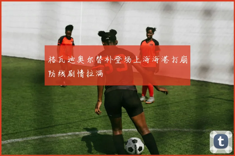 格瓦迪奥尔替补登场上海海港打崩防线剧情拉满
