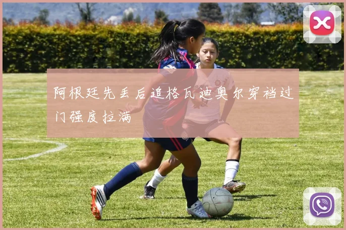 阿根廷先丢后追格瓦迪奥尔穿裆过门强度拉满
