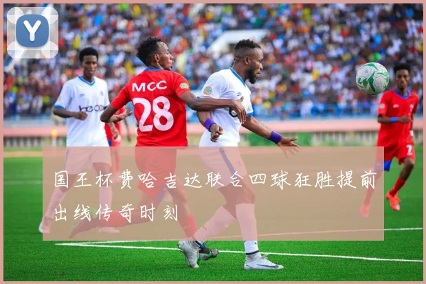 国王杯费哈吉达联合四球狂胜提前出线传奇时刻