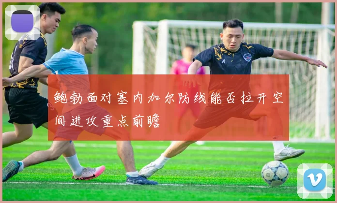 鲍勃面对塞内加尔防线能否拉开空间进攻重点前瞻