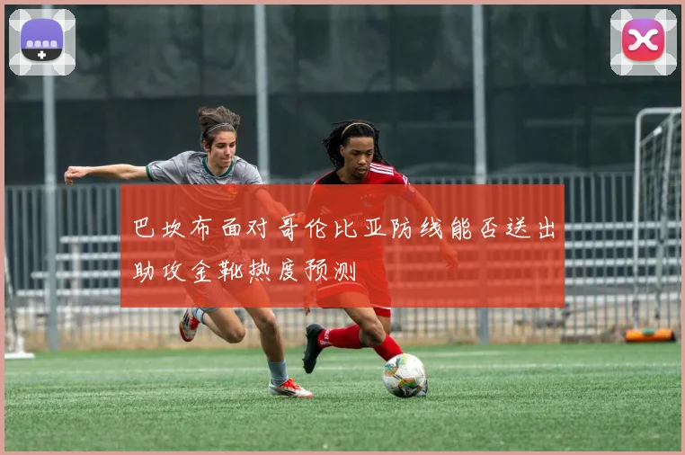 巴坎布面对哥伦比亚防线能否送出助攻金靴热度预测