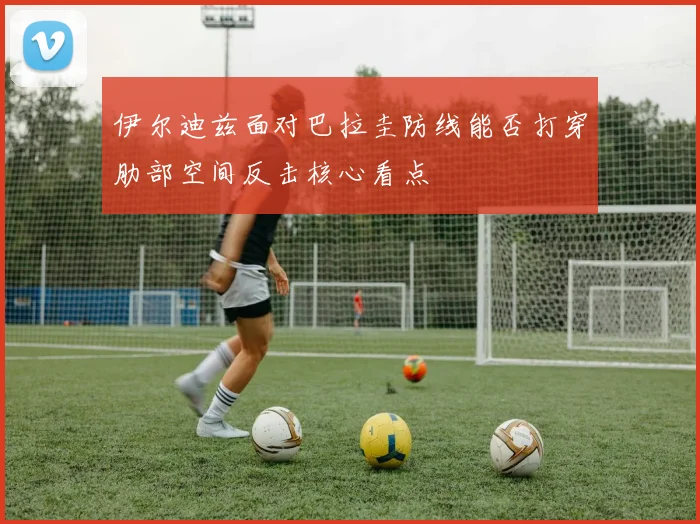 伊尔迪兹面对巴拉圭防线能否打穿肋部空间反击核心看点
