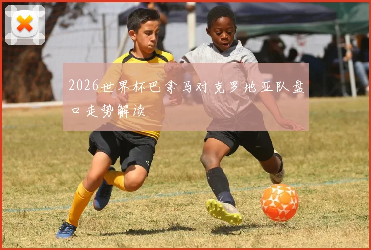 2026世界杯巴拿马对克罗地亚队盘口走势解读