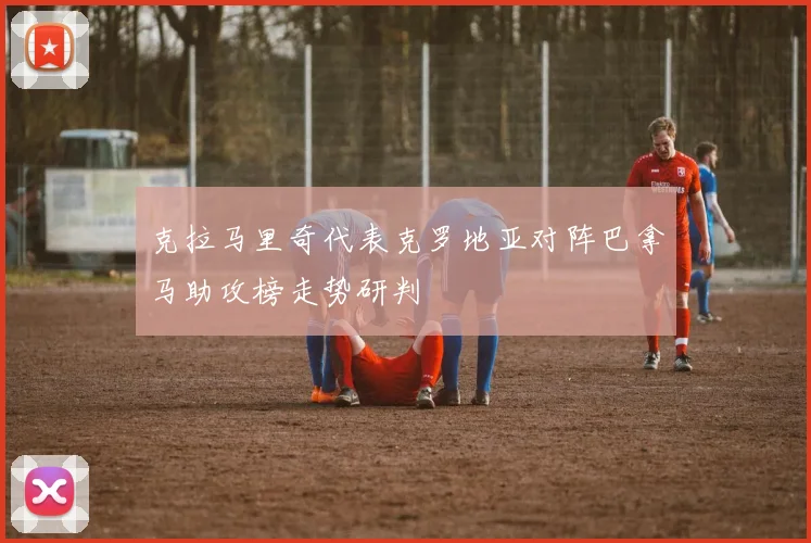克拉马里奇代表克罗地亚对阵巴拿马助攻榜走势研判
