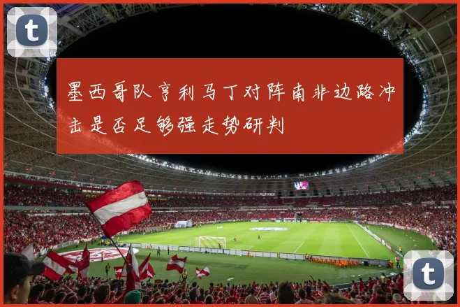 墨西哥队亨利马丁对阵南非边路冲击是否足够强走势研判