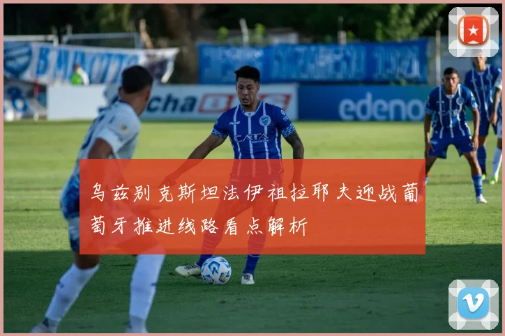 乌兹别克斯坦法伊祖拉耶夫迎战葡萄牙推进线路看点解析