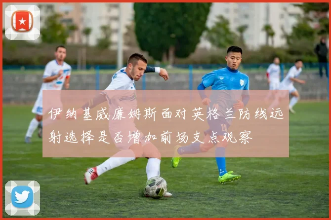 伊纳基威廉姆斯面对英格兰防线远射选择是否增加前场支点观察