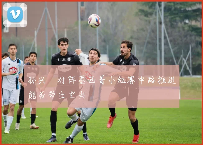 孙兴慜对阵墨西哥小组赛中路推进能否带出空当
