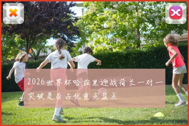 2026世界杯哈兹里迎战荷兰一对一突破是否占优重点盘点