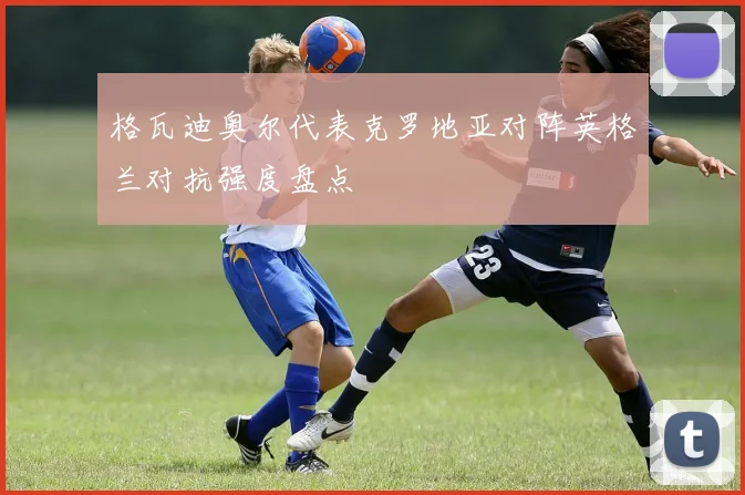 格瓦迪奥尔代表克罗地亚对阵英格兰对抗强度盘点
