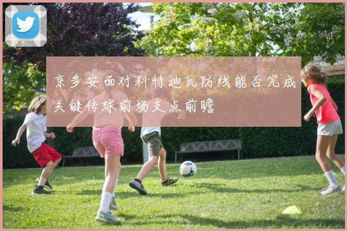 京多安面对科特迪瓦防线能否完成关键传球前场支点前瞻