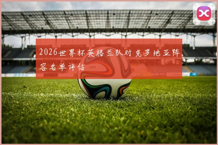 2026世界杯英格兰队对克罗地亚阵容名单评估