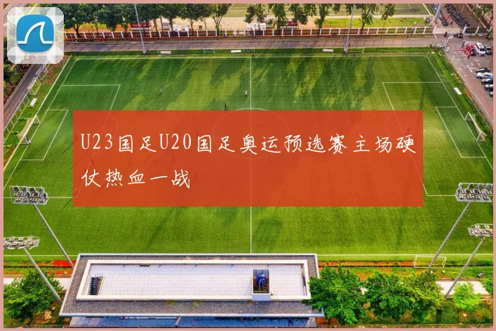 U23国足U20国足奥运预选赛主场硬仗热血一战