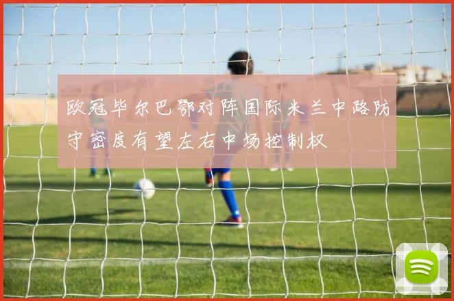 欧冠毕尔巴鄂对阵国际米兰中路防守密度有望左右中场控制权