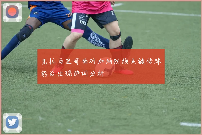 克拉马里奇面对加纳防线关键传球能否出现热词分析