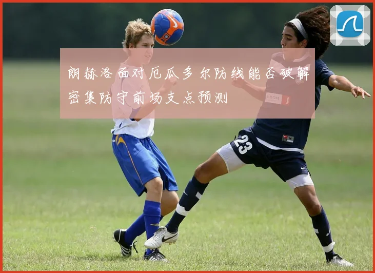 朗赫洛面对厄瓜多尔防线能否破解密集防守前场支点预测