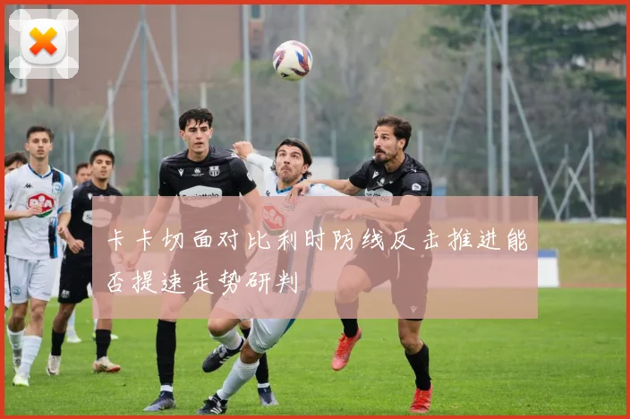 卡卡切面对比利时防线反击推进能否提速走势研判