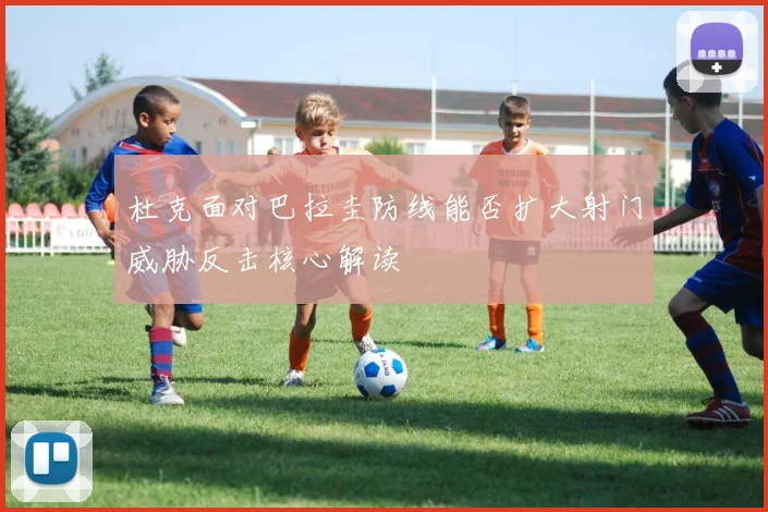 杜克面对巴拉圭防线能否扩大射门威胁反击核心解读
