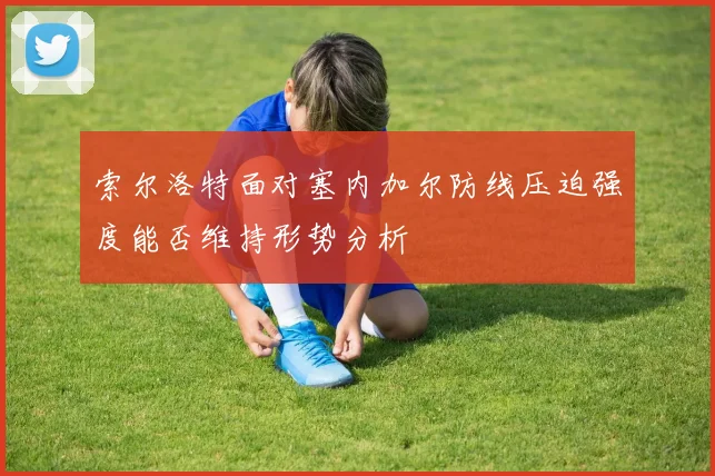 索尔洛特面对塞内加尔防线压迫强度能否维持形势分析