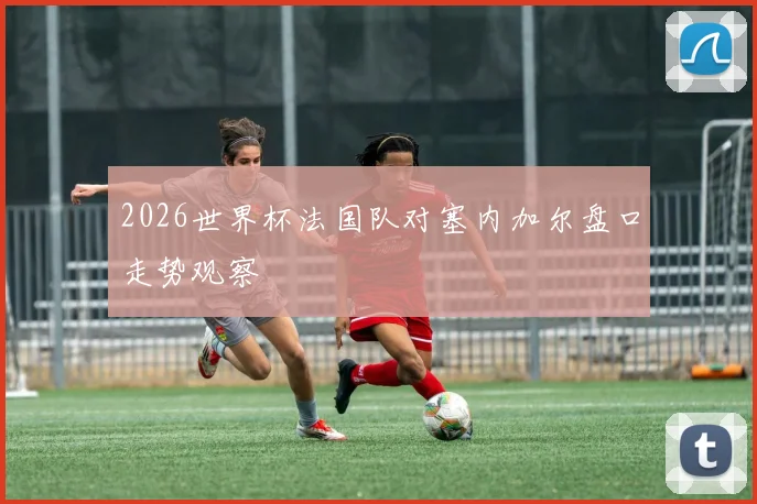 2026世界杯法国队对塞内加尔盘口走势观察