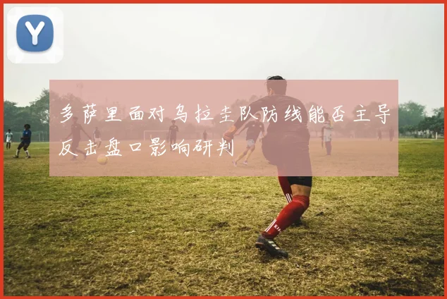 多萨里面对乌拉圭队防线能否主导反击盘口影响研判