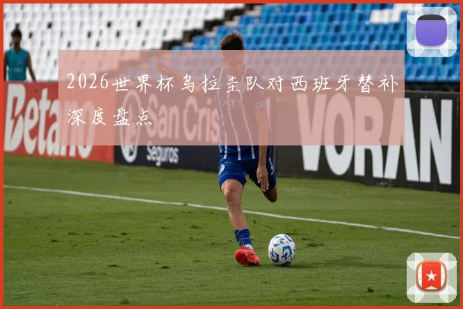 2026世界杯乌拉圭队对西班牙替补深度盘点