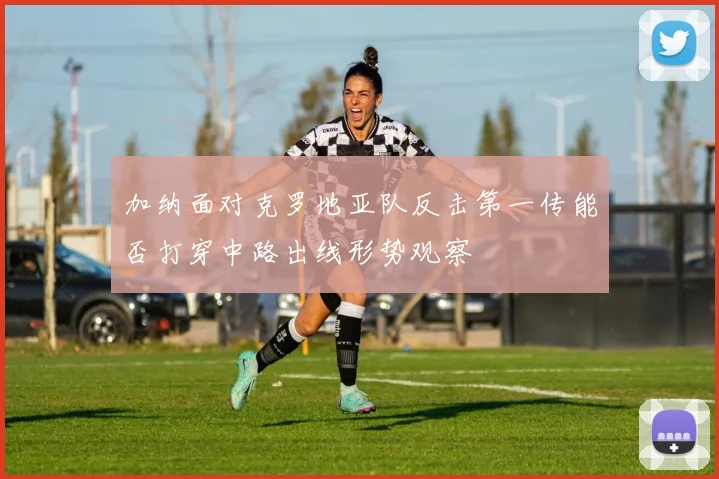 加纳面对克罗地亚队反击第一传能否打穿中路出线形势观察