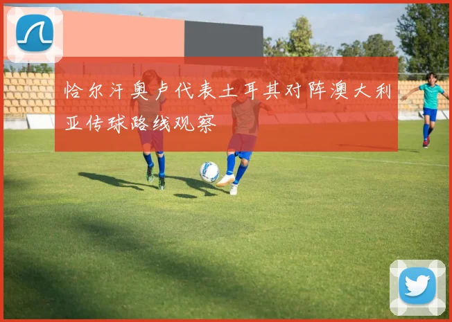恰尔汗奥卢代表土耳其对阵澳大利亚传球路线观察