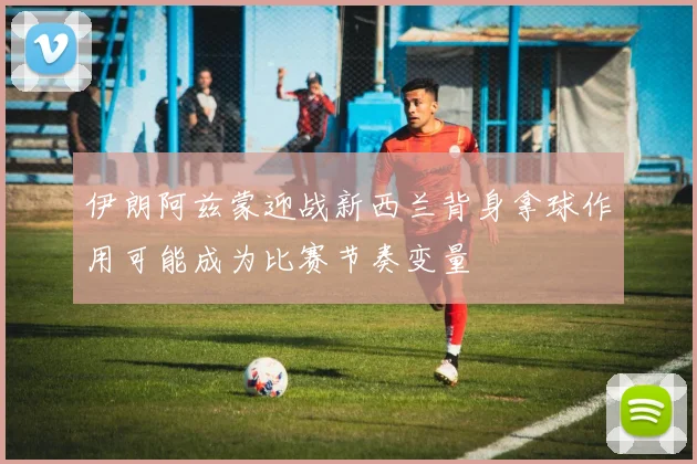 伊朗阿兹蒙迎战新西兰背身拿球作用可能成为比赛节奏变量