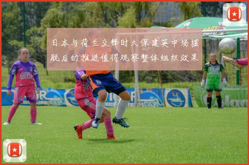 日本与荷兰交锋时久保建英中场摆脱后的推进值得观察整体组织效果