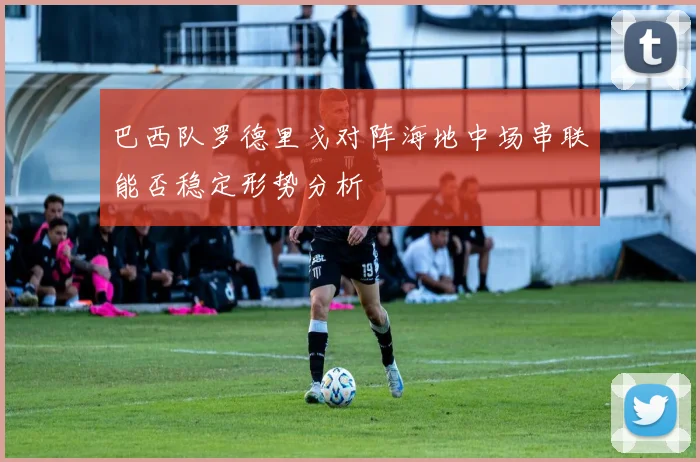 巴西队罗德里戈对阵海地中场串联能否稳定形势分析